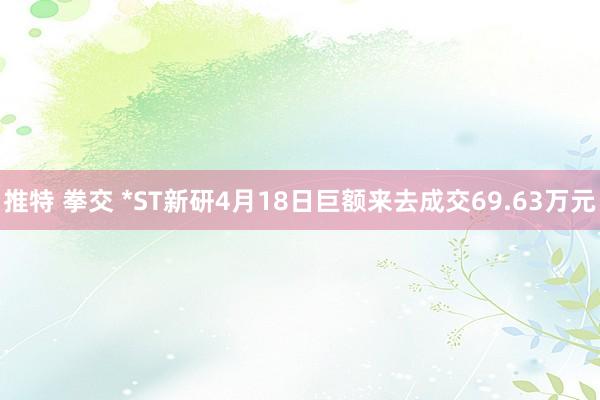 推特 拳交 *ST新研4月18日巨额来去成交69.63万元
