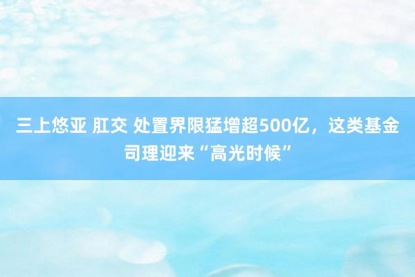 三上悠亚 肛交 处置界限猛增超500亿，这类基金司理迎来“高光时候”