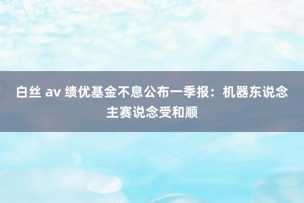白丝 av 绩优基金不息公布一季报：机器东说念主赛说念受和顺