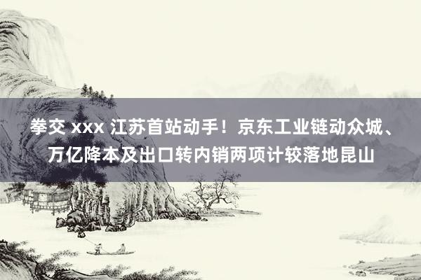 拳交 xxx 江苏首站动手！京东工业链动众城、万亿降本及出口转内销两项计较落地昆山