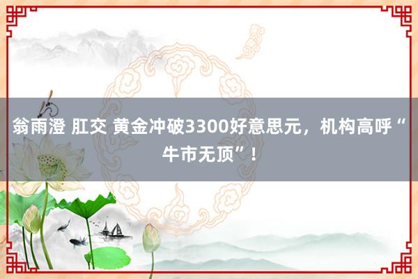翁雨澄 肛交 黄金冲破3300好意思元，机构高呼“牛市无顶”！