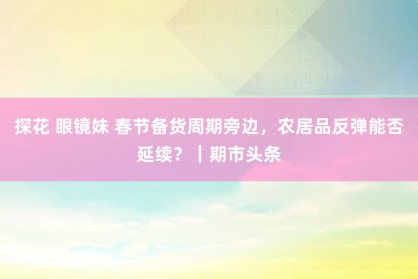 探花 眼镜妹 春节备货周期旁边，农居品反弹能否延续？｜期市头条