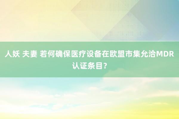 人妖 夫妻 若何确保医疗设备在欧盟市集允洽MDR认证条目？