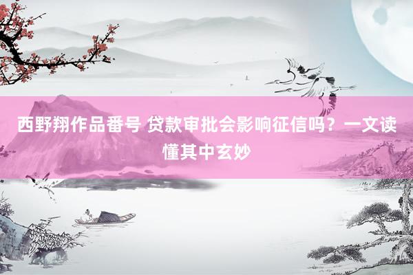 西野翔作品番号 贷款审批会影响征信吗？一文读懂其中玄妙