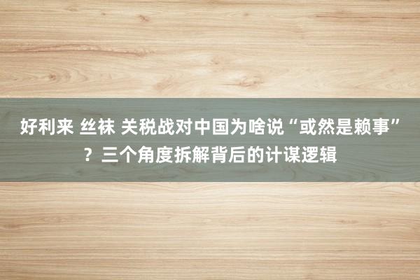 好利来 丝袜 关税战对中国为啥说“或然是赖事”？三个角度拆解背后的计谋逻辑