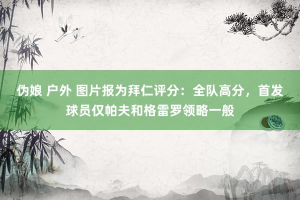伪娘 户外 图片报为拜仁评分：全队高分，首发球员仅帕夫和格雷罗领略一般