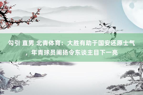 勾引 直男 北青体育：大胜有助于国安还原士气，年青球员阐扬令东谈主目下一亮