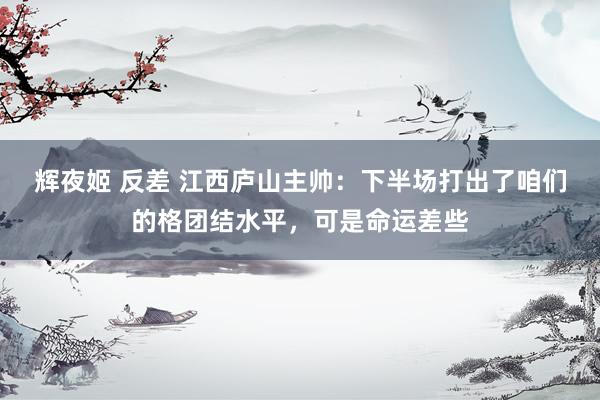 辉夜姬 反差 江西庐山主帅：下半场打出了咱们的格团结水平，可是命运差些