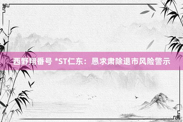 西野翔番号 *ST仁东：恳求肃除退市风险警示