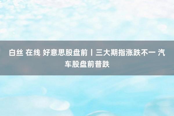 白丝 在线 好意思股盘前丨三大期指涨跌不一 汽车股盘前普跌