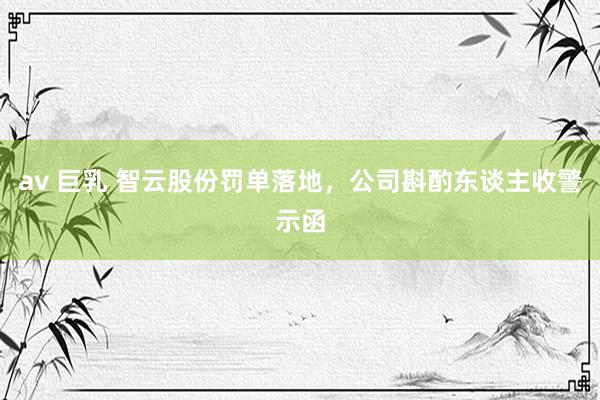 av 巨乳 智云股份罚单落地，公司斟酌东谈主收警示函