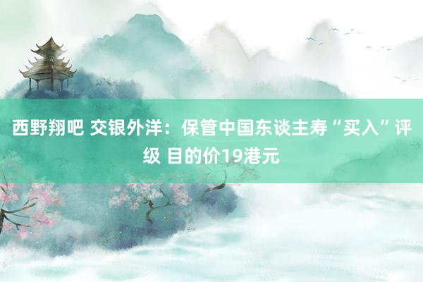 西野翔吧 交银外洋：保管中国东谈主寿“买入”评级 目的价19港元