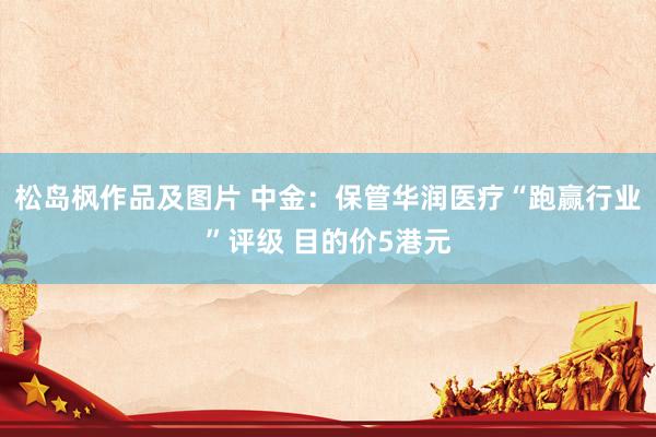 松岛枫作品及图片 中金：保管华润医疗“跑赢行业”评级 目的价5港元