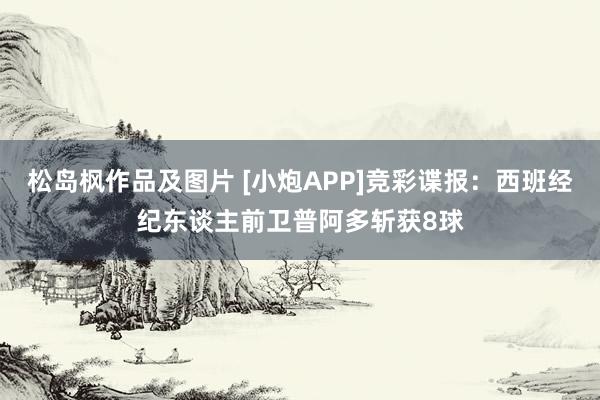 松岛枫作品及图片 [小炮APP]竞彩谍报：西班经纪东谈主前卫普阿多斩获8球