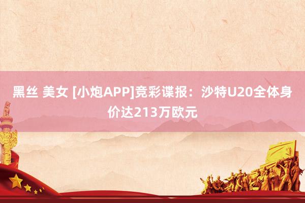 黑丝 美女 [小炮APP]竞彩谍报：沙特U20全体身价达213万欧元