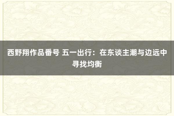 西野翔作品番号 五一出行：在东谈主潮与边远中寻找均衡