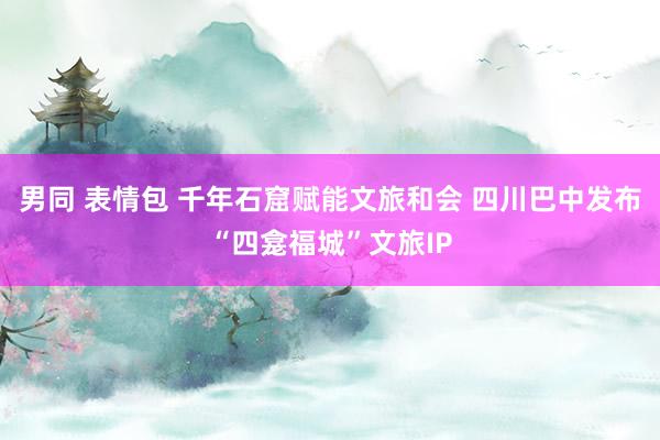 男同 表情包 千年石窟赋能文旅和会 四川巴中发布“四龛福城”文旅IP