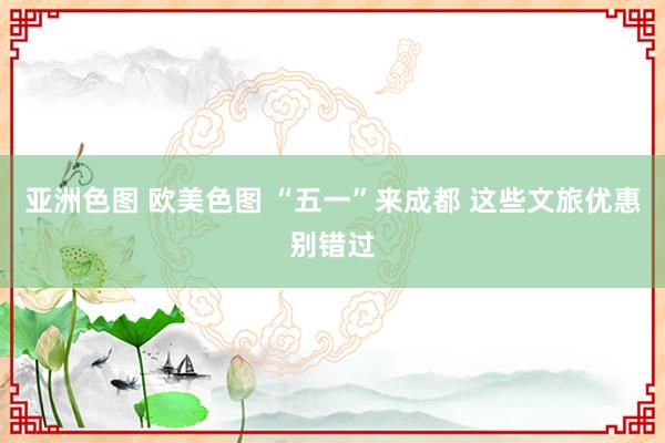 亚洲色图 欧美色图 “五一”来成都 这些文旅优惠别错过