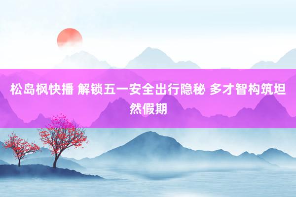 松岛枫快播 解锁五一安全出行隐秘 多才智构筑坦然假期
