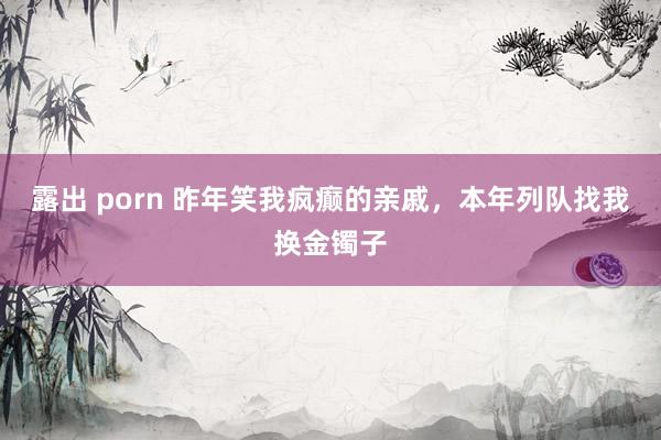 露出 porn 昨年笑我疯癫的亲戚，本年列队找我换金镯子