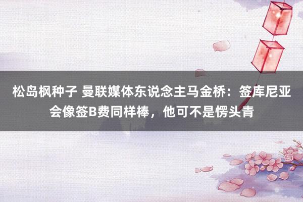 松岛枫种子 曼联媒体东说念主马金桥：签库尼亚会像签B费同样棒，他可不是愣头青