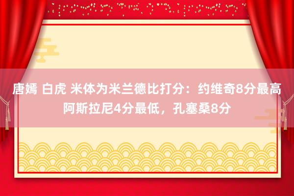唐嫣 白虎 米体为米兰德比打分：约维奇8分最高阿斯拉尼4分最低，孔塞桑8分