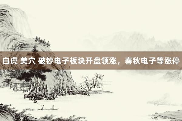 白虎 美穴 破钞电子板块开盘领涨，春秋电子等涨停