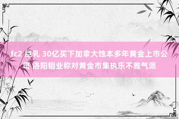 fc2 巨乳 30亿买下加拿大蚀本多年黄金上市公司 洛阳钼业称对黄金市集执乐不雅气派