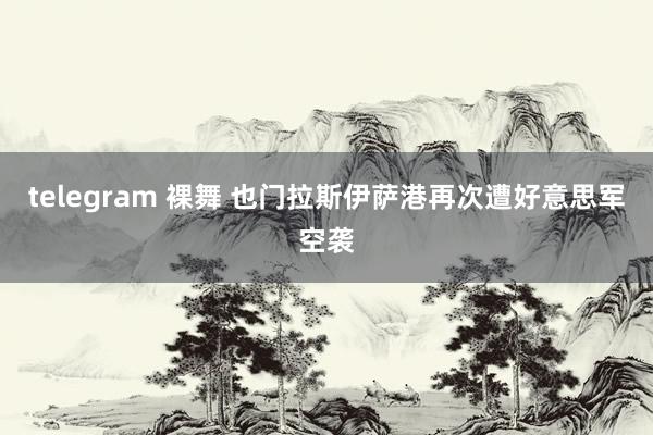 telegram 裸舞 也门拉斯伊萨港再次遭好意思军空袭