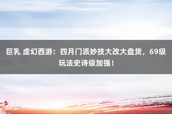 巨乳 虚幻西游：四月门派妙技大改大盘货，69级玩法史诗级加强！