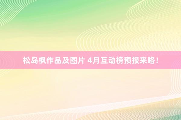 松岛枫作品及图片 4月互动榜预报来咯！