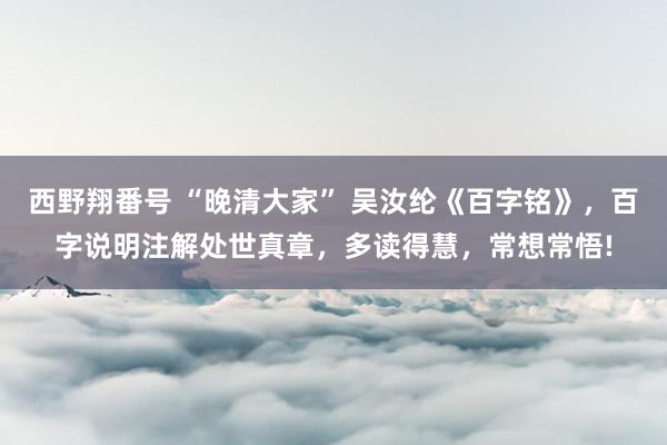 西野翔番号 “晚清大家” 吴汝纶《百字铭》，百字说明注解处世真章，多读得慧，常想常悟!