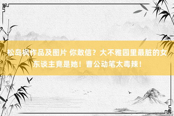 松岛枫作品及图片 你敢信？大不雅园里最脏的女东谈主竟是她！曹公动笔太毒辣！
