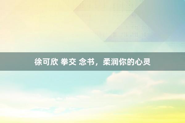 徐可欣 拳交 念书，柔润你的心灵