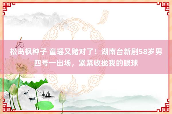 松岛枫种子 童瑶又赌对了！湖南台新剧58岁男四号一出场，紧紧收拢我的眼球