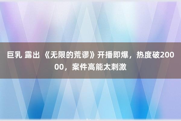 巨乳 露出 《无限的荒谬》开播即爆，热度破20000，案件高能太刺激