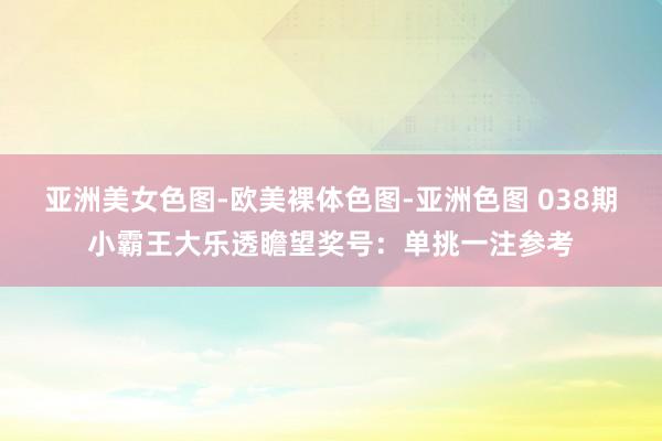 亚洲美女色图-欧美裸体色图-亚洲色图 038期小霸王大乐透瞻望奖号：单挑一注参考